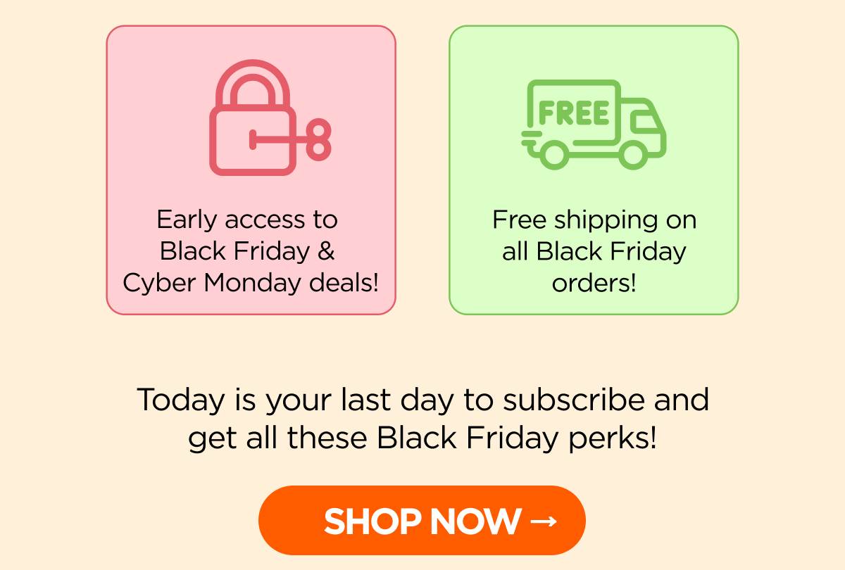 • Early access to Black Friday & Cyber Monday deals! • Free shipping on all Black Friday orders!  Today is your last day to subscribe and get all these Black Friday perks! [SHOP NOW]