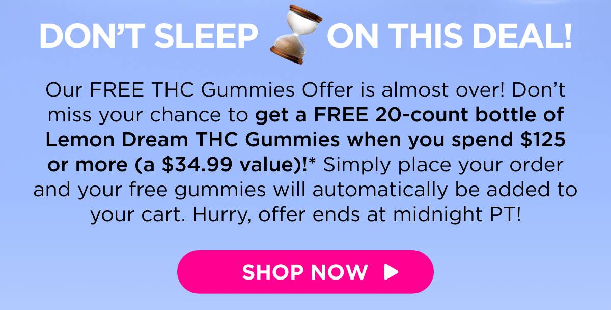 Don’t Sleep on This Deal! Our FREE THC Gummies Offer is almost over! Don’t miss your chance to get a FREE 20-count bottle of Lemon Dream THC Gummies when you spend $125 or more (a $34.99 value)!* Simply place your order and your free gummies will automatically be added to your cart. Hurry, offer ends at midnight PT! [SHOP NOW]