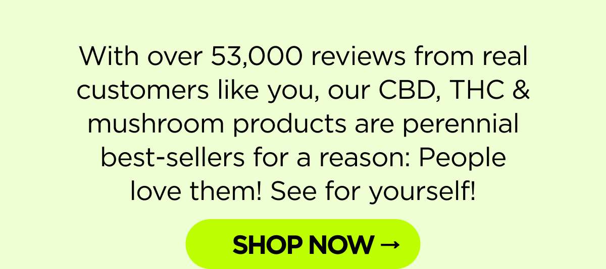 With over 53,000 reviews from real customers like you, our CBD, THC & mushroom products are perennial best-sellers for a reason: People love them! See for yourself!