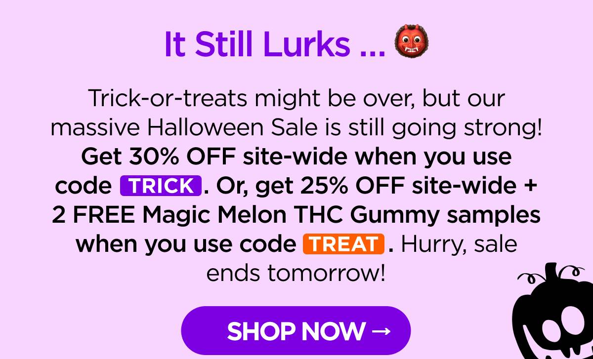 It Still Lurks … Trick-or-treats might be over, but our massive Halloween Sale is still going strong! Get 30% OFF site-wide when you use code TRICK. Or, get 25% OFF site-wide + 2 FREE Magic Melon THC Gummy samples when you use code TREAT. Hurry, sale ends tomorrow! [SHOP NOW]