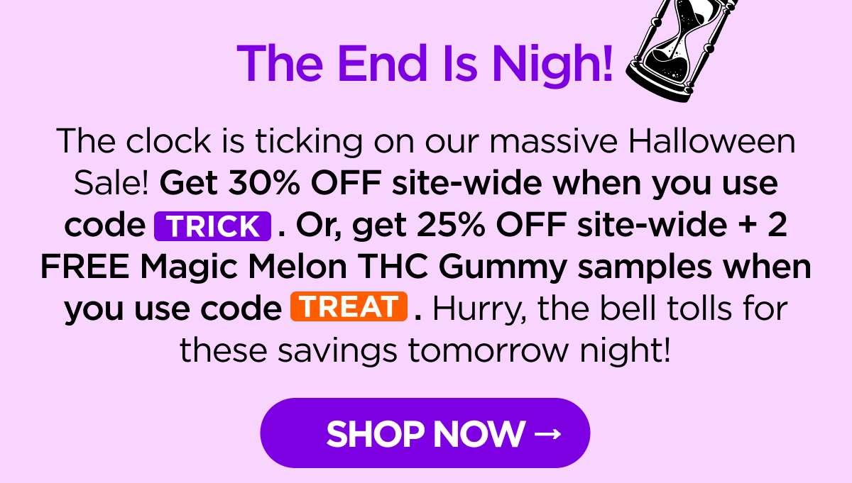 The End Is Nigh! The clock is ticking on our massive Halloween Sale! Get 30% OFF site-wide when you use code TRICK. Or, get 25% OFF site-wide + 2 FREE Magic Melon THC Gummy samples when you use code TREAT. Hurry, the bell tolls for these savings tomorrow night!