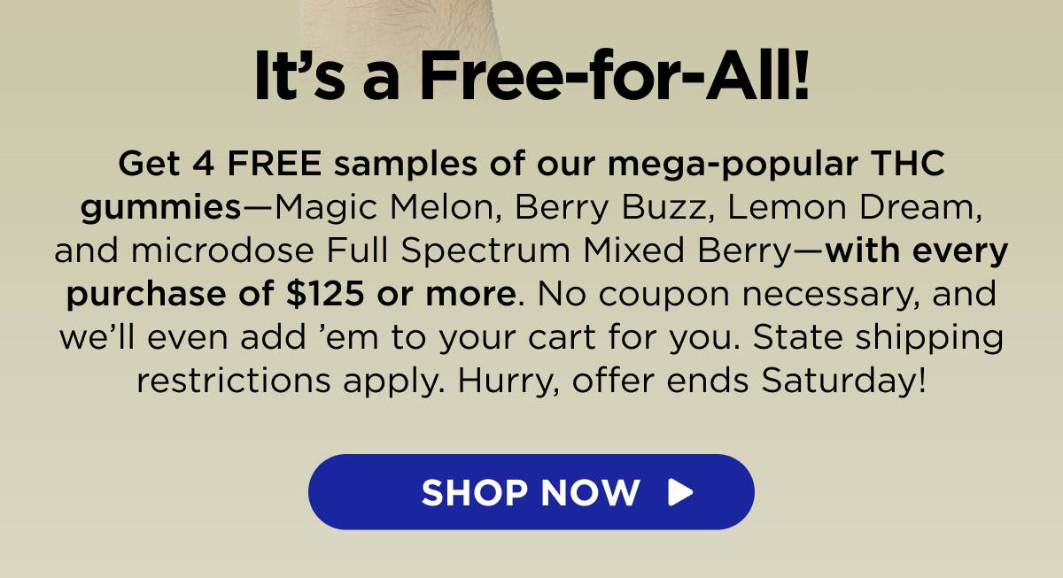 It’s a Free-for-All! Get 4 FREE samples of our mega-popular THC gummies—Magic Melon, Berry Buzz, Lemon Dream, and microdose Full Spectrum Mixed Berry—with every purchase of $125 or more. No coupon necessary, and we’ll even add ’em to your cart for you. State shipping restrictions apply. Hurry, offer ends Saturday! [SHOP THC]