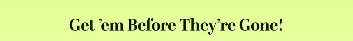 Get ’em Before They’re Gone!