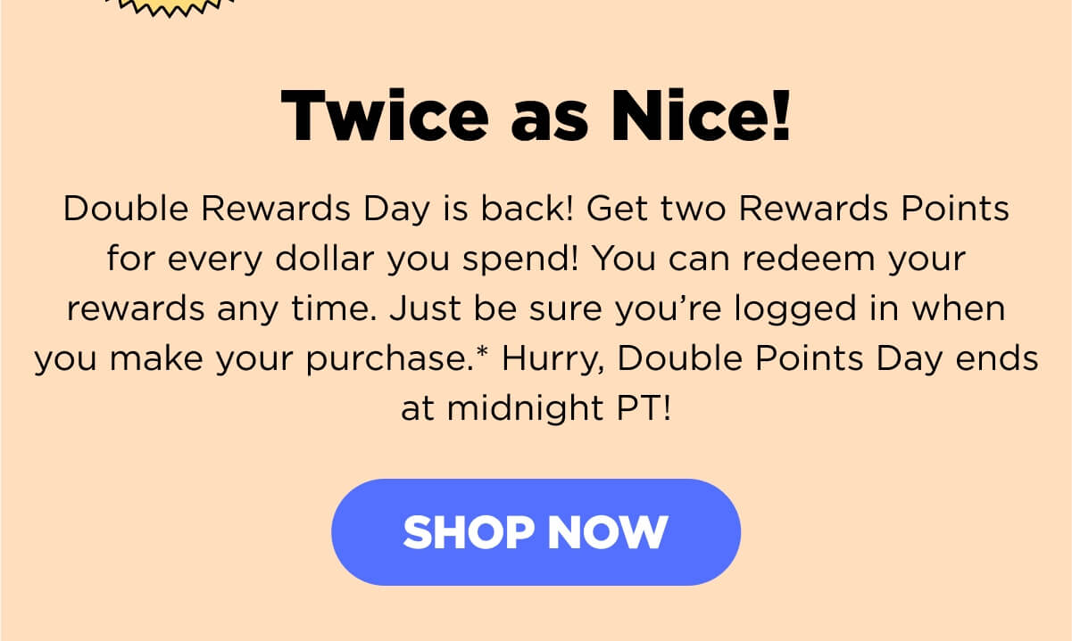 Twice as Nice! Double Rewards Day is back! Get two Rewards Points for every dollar you spend! You can redeem your rewards any time. Just be sure you’re logged in when you make your purchase.* Hurry, Double Points Day ends at midnight PT!  Remember, you earn points with all your purchases—including your first subscription purchase and every renewal purchase! Even if you haven’t yet signed up for our Rewards Program, you may already have points that are ready to redeem! Creating an account is free and easy—so, sign up now and grab those points! [SHOP NOW]