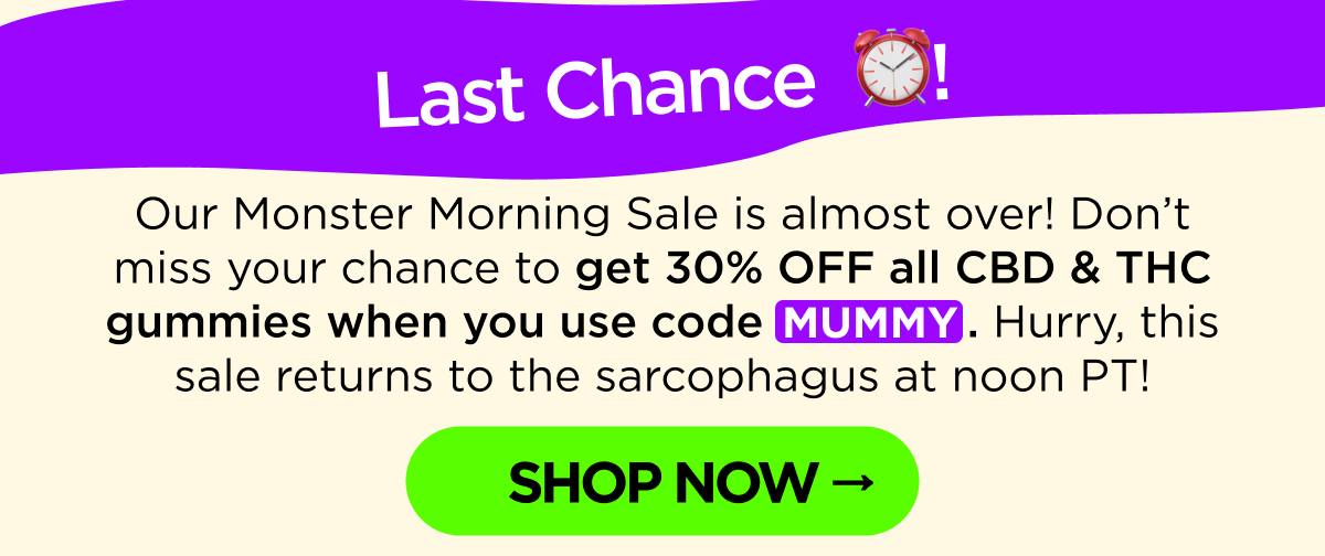 Last Chance! Our Monster Morning Sale is almost over! Don’t miss your chance to get 30% OFF all CBD & THC gummies when you use code MUMMY. Hurry, this sale returns to the sarcophagus at noon PT! [SHOP NOW]