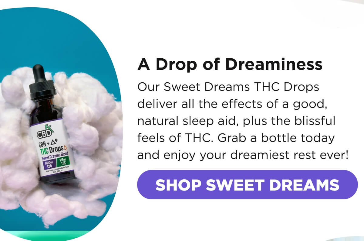 A Drop of Dreaminess. Our Sweet Dreams THC Drops deliver all the effects of a good, natural sleep aid, plus the blissful feels of THC. Grab a bottle today and enjoy your dreamiest rest ever! [SHOP SWEET DREAMS] 