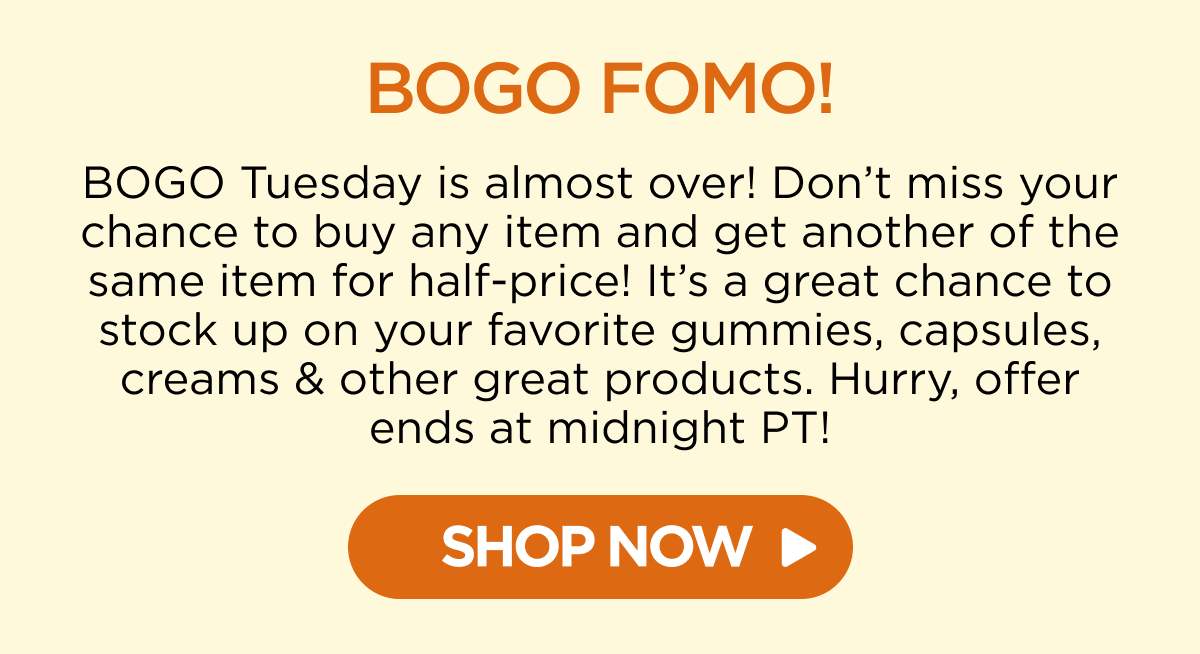 BOGO FOMO! BOGO Tuesday is almost over! Don’t miss your chance to buy any item and get another of the same item for half-price! It’s a great chance to stock up on your favorite gummies, capsules, creams & other great products. Hurry, offer ends at midnight PT!  [SHOP NOW]
