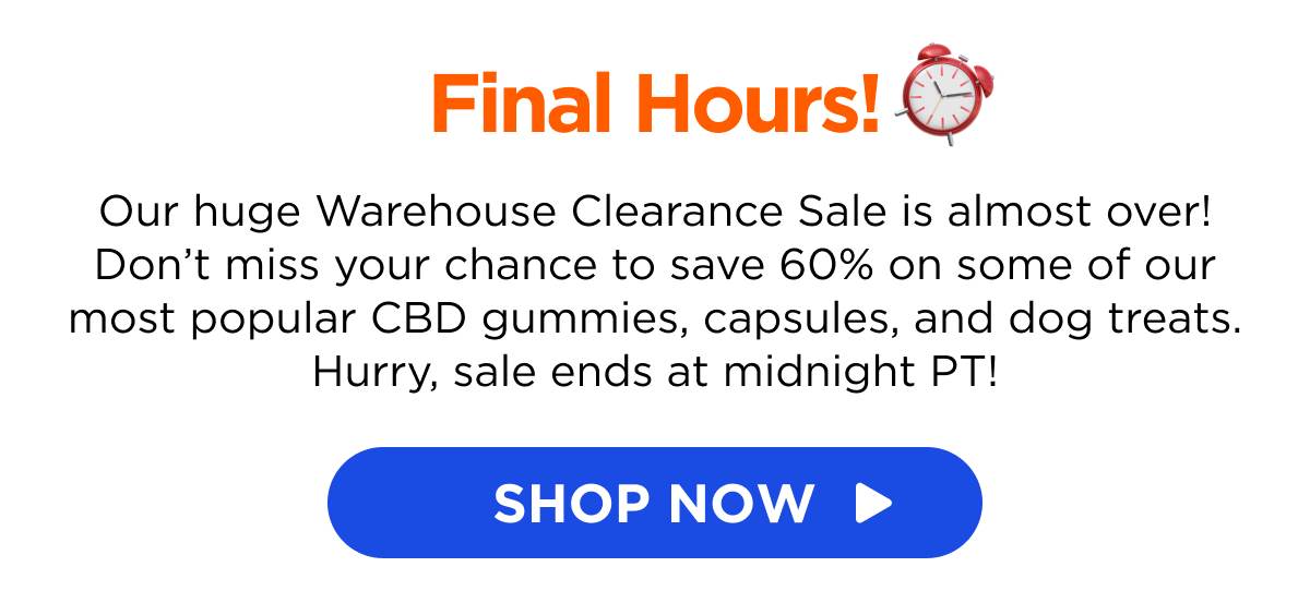 Final Hours! Our huge Warehouse Clearance Sale is almost over! Don’t miss your chance to save 60% on some of our most popular CBD gummies, capsules, and dog treats. Hurry, sale ends at midnight PT!  [SHOP NOW]