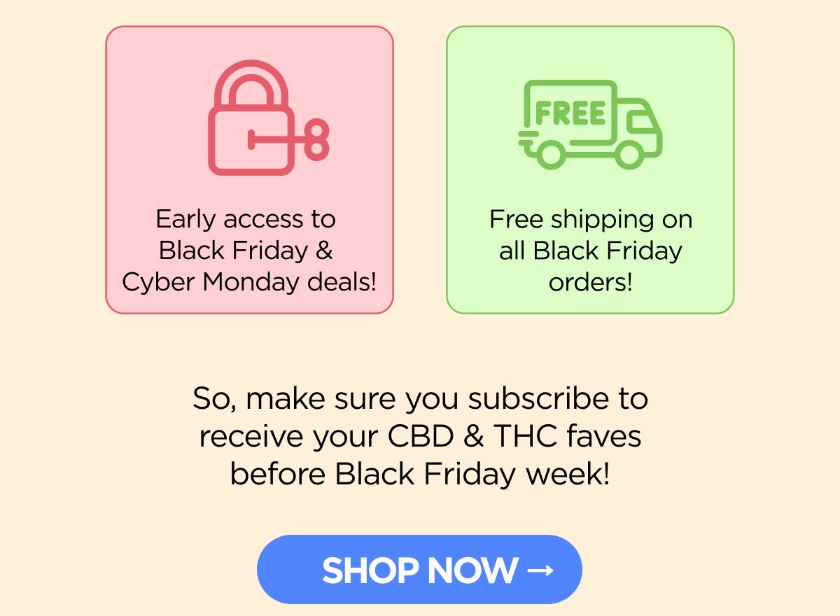 • Early access to Black Friday & Cyber Monday deals! • Free shipping on all Black Friday orders!  So, make sure you subscribe to receive your CBD & THC faves before Black Friday week! [SHOP NOW]