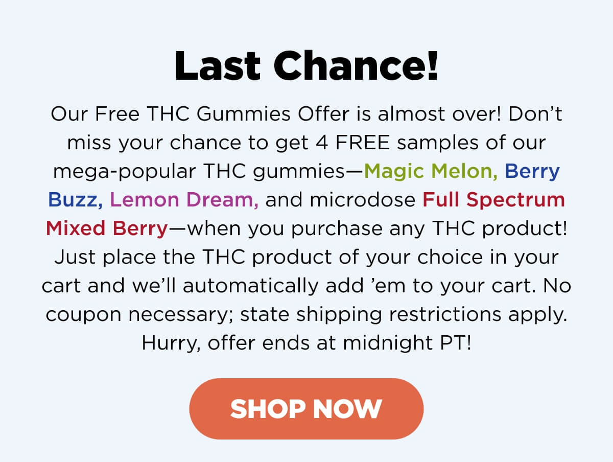Last Chance! Our Free THC Gummies Offer is almost over! Don’t miss your chance to get 4 FREE samples of our mega-popular THC gummies—Magic Melon, Berry Buzz, Lemon Dream, and microdose Full Spectrum Mixed Berry—when you purchase any THC product. Just place the THC product of your choice in your cart and we’ll automatically add ’em to your cart. No coupon necessary; state shipping restrictions apply. Hurry, offer ends at midnight PT! [SHOP THC]