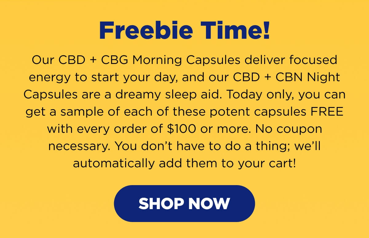 Freebie Time! Our CBD + CBG Morning Capsules deliver focused energy to start your day, and our CBD + CBN Night Capsules are a dreamy sleep aid. Today only, you can get a sample of each of these potent capsules FREE with every order of $100 or more. No coupon necessary. You don’t have to do a thing; we’ll automatically add them to your cart! [SHOP NOW]
