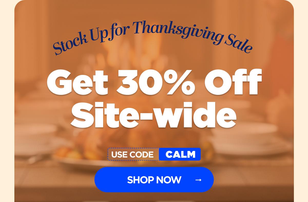 Stock Up for Thanksgiving Sale Get 30% OFF Site-wide Use code CALM