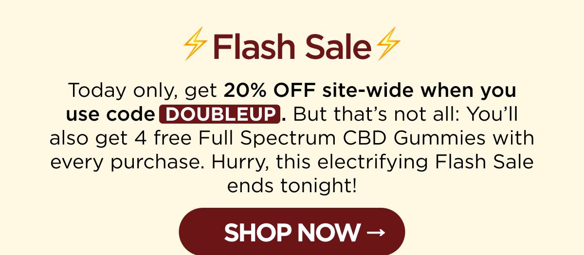 ⚡Flash Sale⚡ Today only, get 20% OFF site-wide when you use code DOUBLEUP. But that’s not all: You’ll also get 4 free Full Spectrum CBD Gummies with every purchase. Hurry, this electrifying Flash Sale ends tonight! [SHOP NOW]