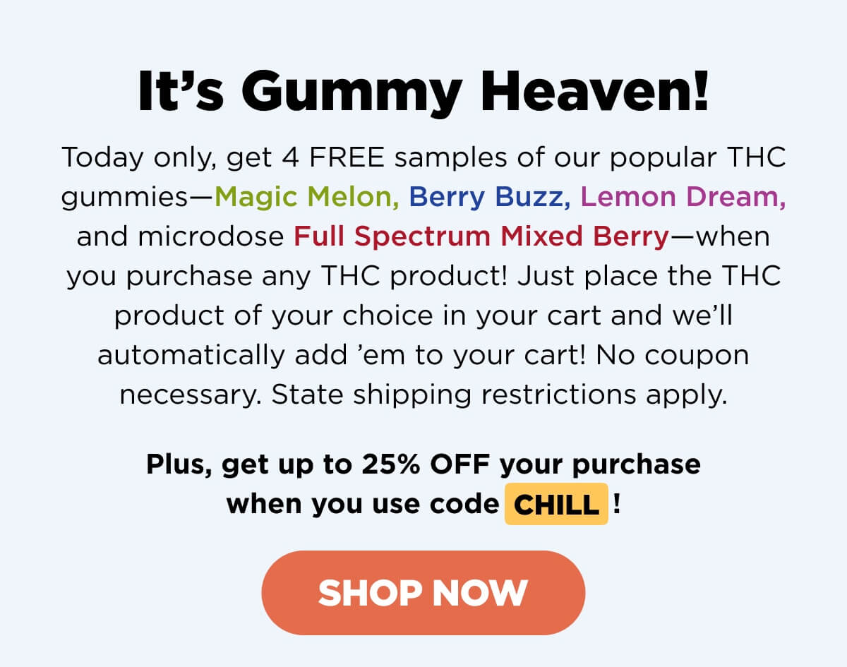 It’s Gummy Heaven! Today only, get 4 FREE samples of our mega-popular THC gummies—Magic Melon, Berry Buzz, Lemon Dream, and microdose Full Spectrum Mixed Berry—when you purchase any THC product! Just place the THC product of your choice in your cart and we’ll automatically add ’em to your cart! No coupon necessary. State shipping restrictions apply.   Plus, get up to 25% OFF your purchase when you use code CHILL! [SHOP NOW]