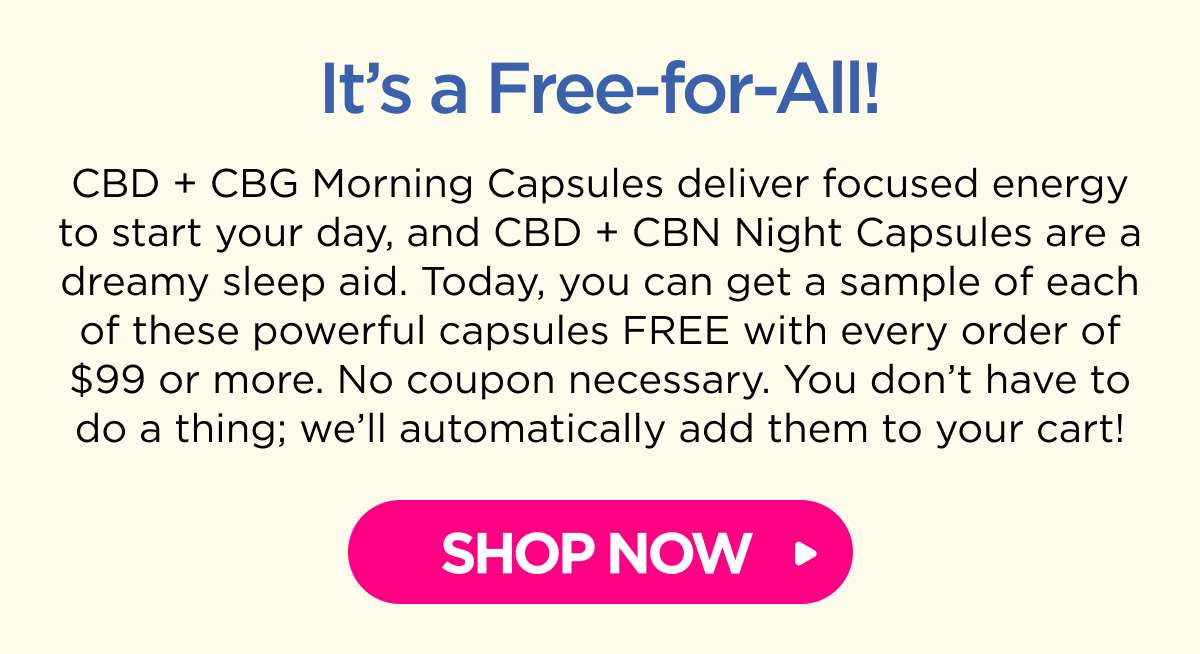 It’s a Free-for-All! CBD + CBG Morning Capsules deliver focused energy to start your day, and CBD + CBN Night Capsules are a dreamy sleep aid. Today, you can get a sample of each of these powerful capsules FREE with every order of $99 or more. No coupon necessary. You don’t have to do a thing; we’ll automatically add them to your cart! [SHOP NOW]