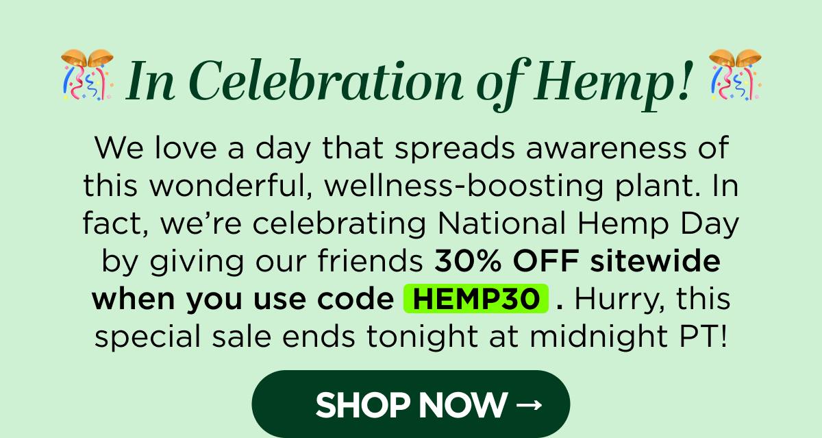 In Celebration of Hemp! We love a day that spreads awareness of this wonderful, wellness-boosting plant. In fact, we're celebrating National Hemp Day by giving our friends 30% OFF sitewide when you use code HEMP30. Hurry, this special sale ends tonight at midnight PT! [SHOP NOW]