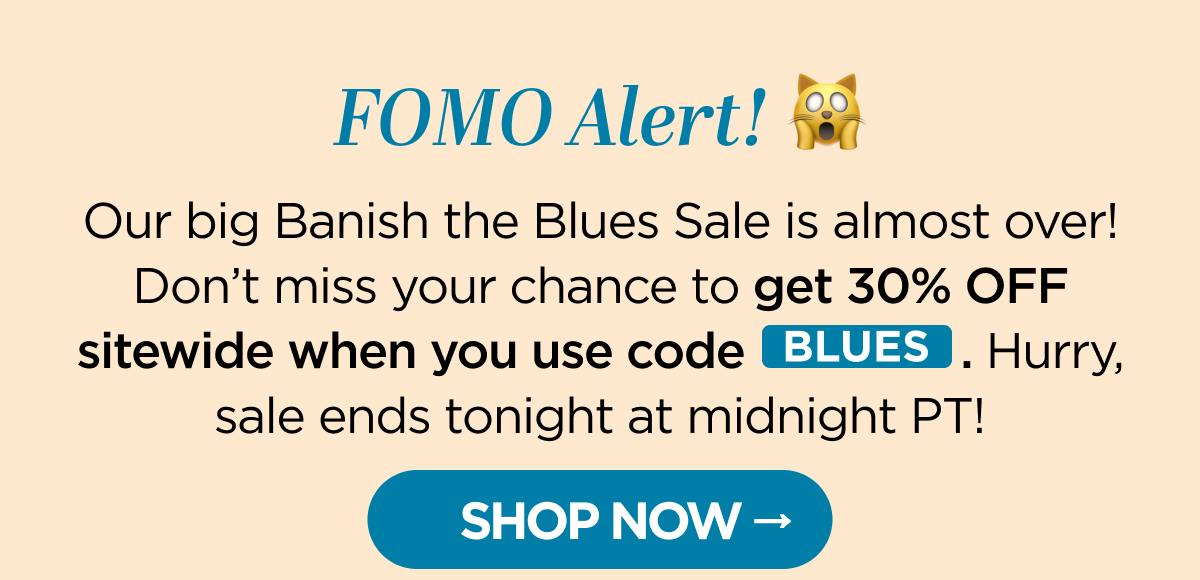 FOMO Alert! Our big Banish the Blues Sale is almost over! Don't miss your chance to get 30% OFF sitewide when you use code BLUES. Hurry, sale ends tonight at midnight PT! [SHOP NOW]