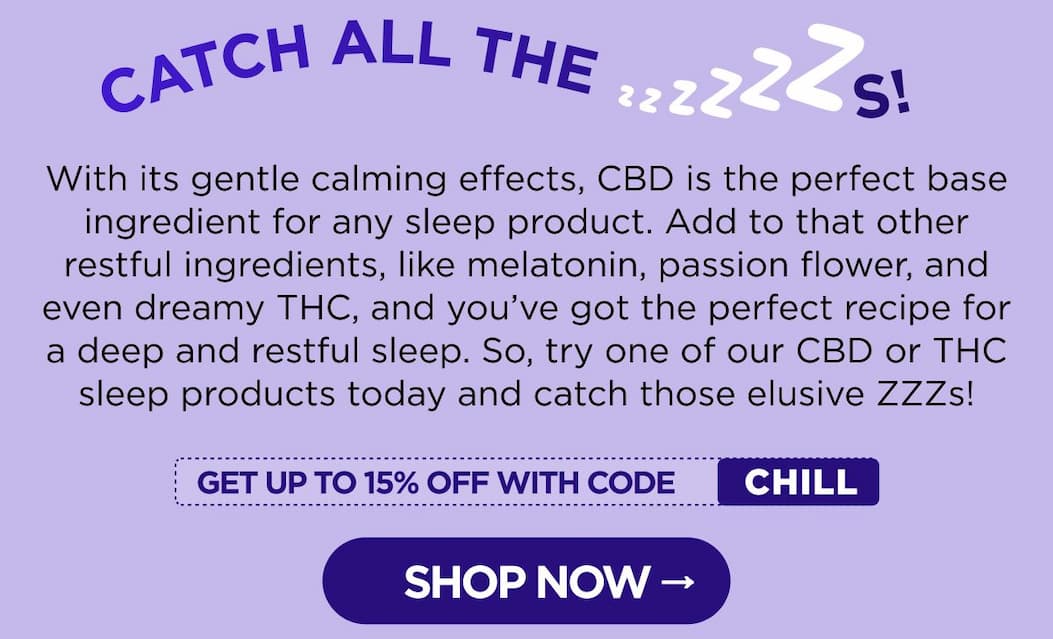 Catch All the ZZZs! With its gentle calming effects, CBD is the perfect base ingredient for any sleep product. Add to that other restful ingredients, like melatonin, passion flower, and even dreamy THC, and you've got the perfect recipe for a deep and restful sleep. So, try one of our CBD or THC sleep products today and catch those elusive ZZZs! [SHOP NOW]