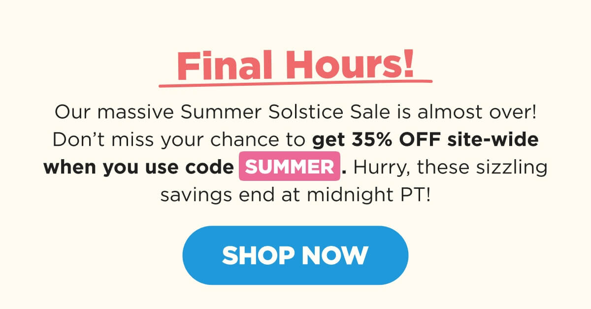 Final Hours! Our massive Summer Solstice Sale is almost over! Don’t miss your chance to get 35% OFF site-wide when you use code SUMMER. Hurry, these sizzling savings end at midnight PT! [SHOP NOW]