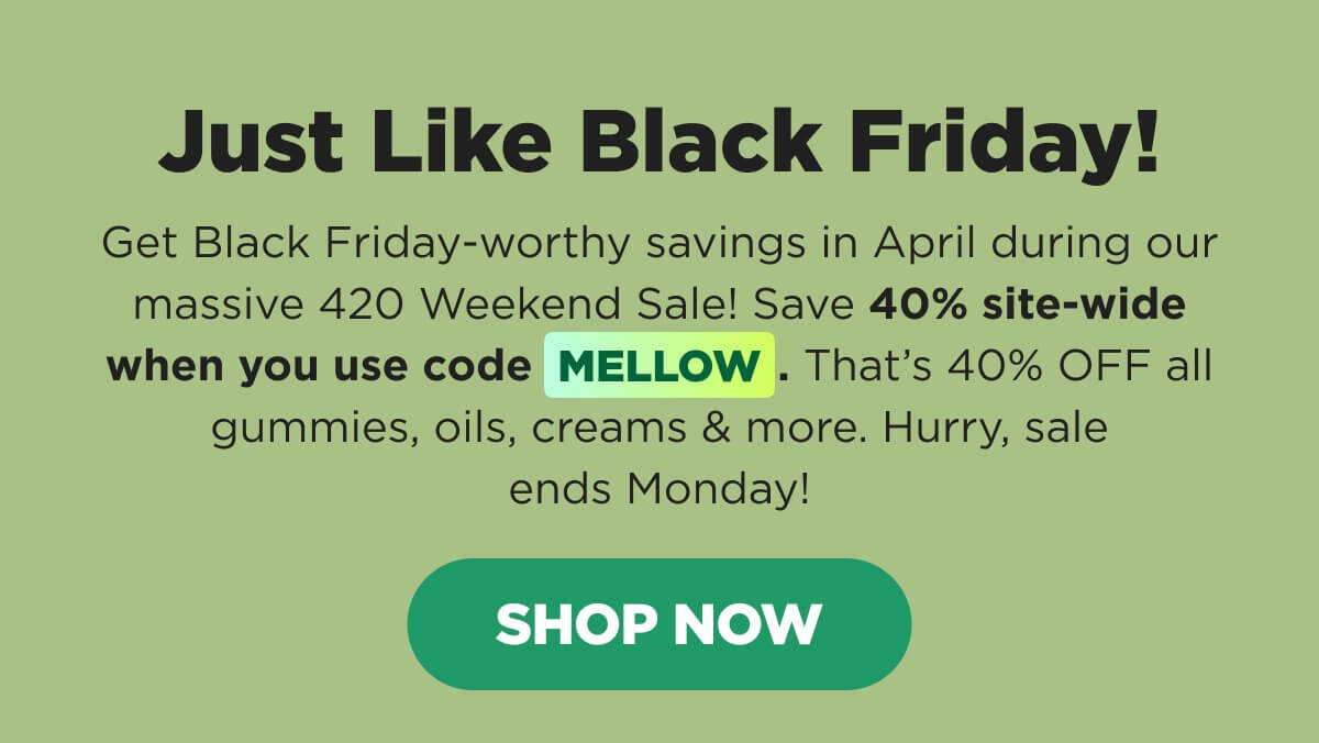 Just Like Black Friday! Get Black Friday-worthy savings in April during our massive 420 Weekend Sale! Save 40% site-wide when you use code MELLOW. That’s 40% OFF all gummies, oils, creams & more. Hurry, sale ends Monday! [SHOP NOW]