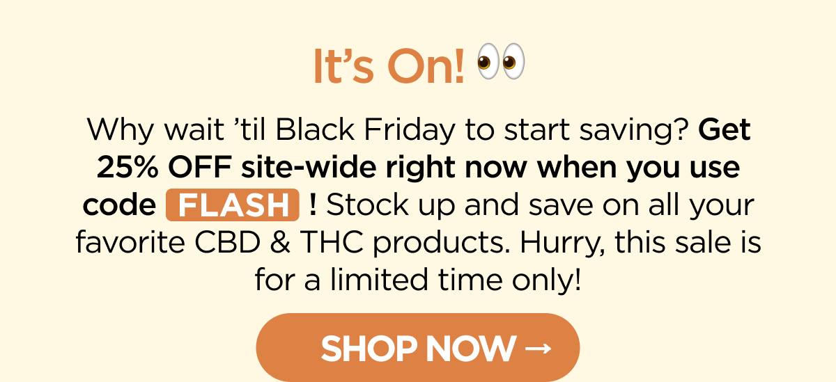 It’s On! Why wait ’til Black Friday to start saving? Get 25% OFF site-wide right now when you use code FLASH! Stock up and save on all your favorite CBD & THC products. Hurry, this sale is for a limited time only! [SHOP NOW]