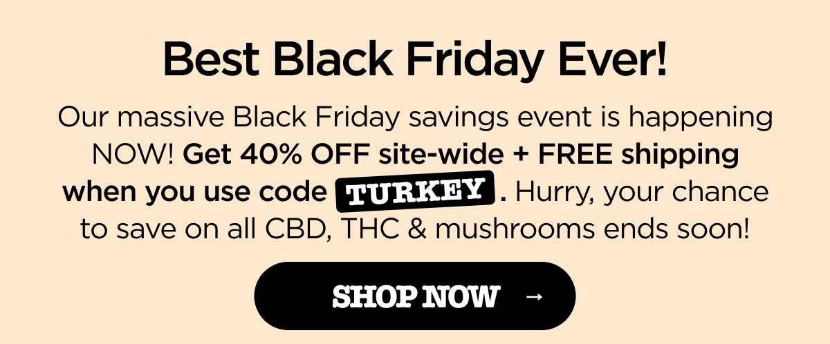 Best Black Friday Ever! Our massive Black Friday savings event is happening NOW! Get 40% OFF site-wide + FREE shipping when you use code TURKEY. Hurry, your chance to save on all CBD, THC & mushrooms ends soon! [SHOP NOW]