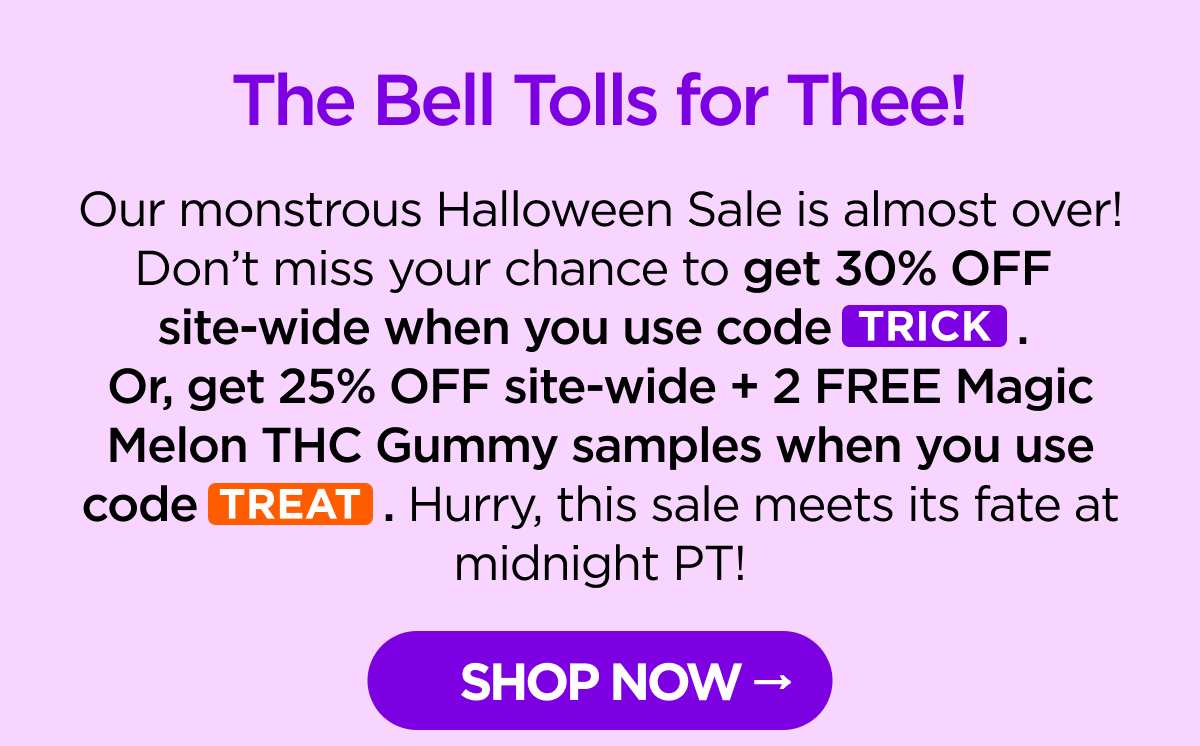The Bell Tolls for Thee! Our monstrous Halloween Sale is almost over! Don’t miss your chance to get 30% OFF site-wide when you use code TRICK. Or, get 25% OFF site-wide + 2 FREE Magic Melon THC Gummy samples when you use code TREAT. Hurry, this sale meets its fate at midnight PT! [SHOP NOW]