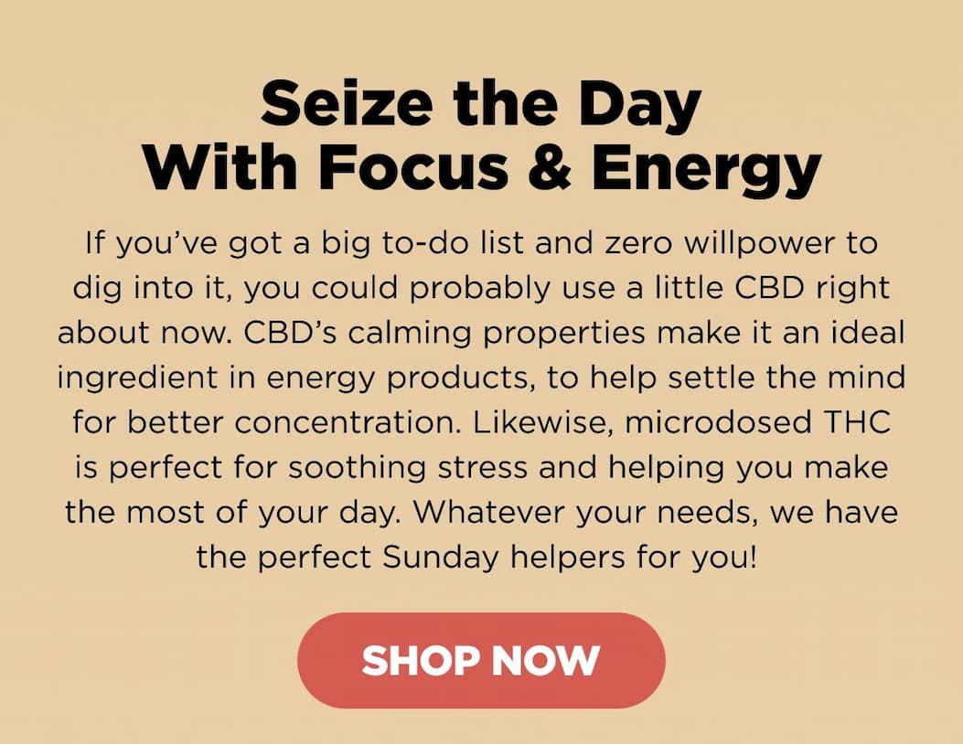 Seize the Day With Focus & Energy. If you’ve got a big to-do list and zero willpower to dig into it, you could probably use a little CBD right about now. CBD’s calming properties make it an ideal ingredient in energy products, to help settle the mind for better concentration. Likewise, microdosed THC is perfect for soothing stress and helping you make the most of your day. Whatever your needs, we have the perfect Sunday helpers for you!  [SHOP NOW]