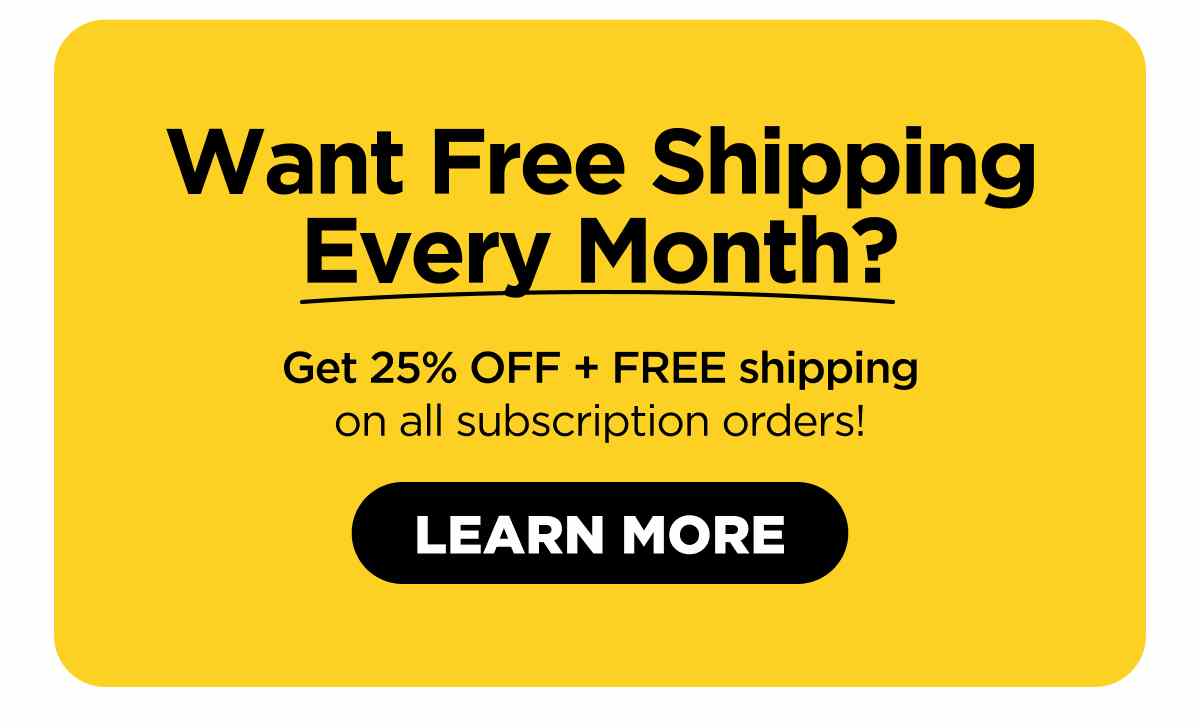 Want Free Shipping Every Month? Get 25% OFF, plus FREE shipping on all subscription orders!  [LEARN MORE]