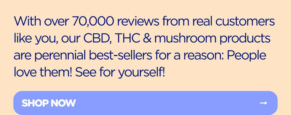 With over 70,000 reviews from real customers like you, our CBD, THC & mushroom products are perennial best-sellers for a reason: People love them! See for yourself!
