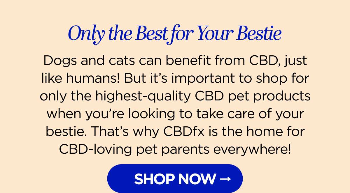 Only the Best for Your Bestie Dogs and cats can benefit from CBD, just like humans! But it's important to shop for only the highest-quality CBD pet products when you're looking to take care of your bestie. That's why CBDfx is the home for CBD-loving pet parents everywhere!