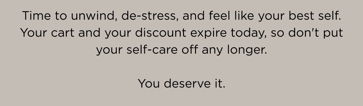 Time to unwind, de-stress, and feel like your best self. Your cart and your discount expire today, so don't put your self-care off any longer. 