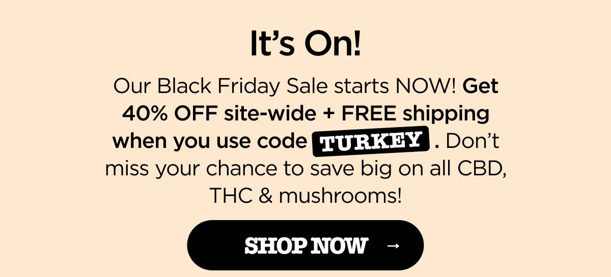 It's On! Our biggest sale of the year is happening now! Get 40% OFF site-wide + FREE shipping when you use code TURKEY. Don't miss your chance to save big on all CBD, THC & mushrooms! [SHOP NOW]