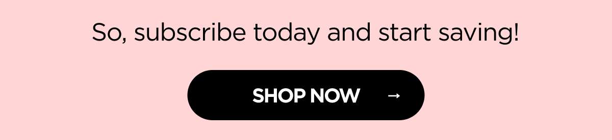 So, subscribe today and start saving! [SHOP NOW]