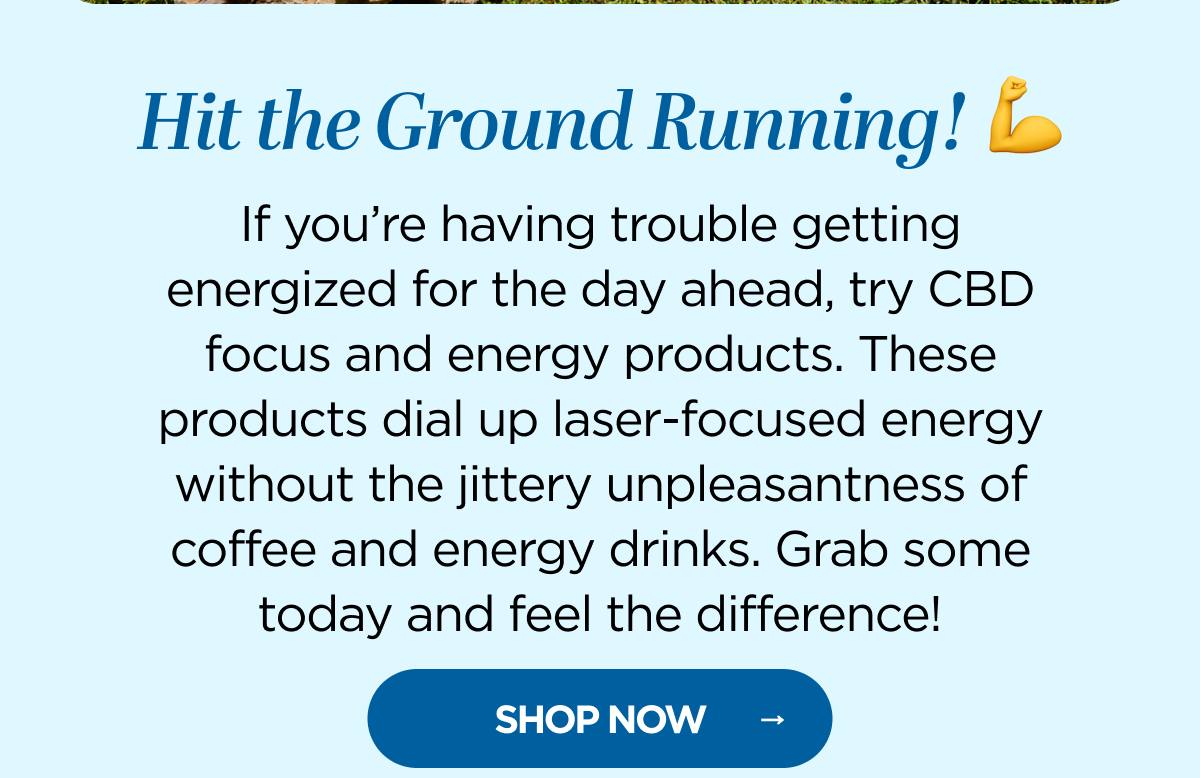 Hit the Ground Running! If you’re having trouble getting energized for the day ahead, try CBD focus and energy products. These products dial up laser-focused energy without the jittery unpleasantness of coffee and energy drinks. Grab some today and feel the difference!