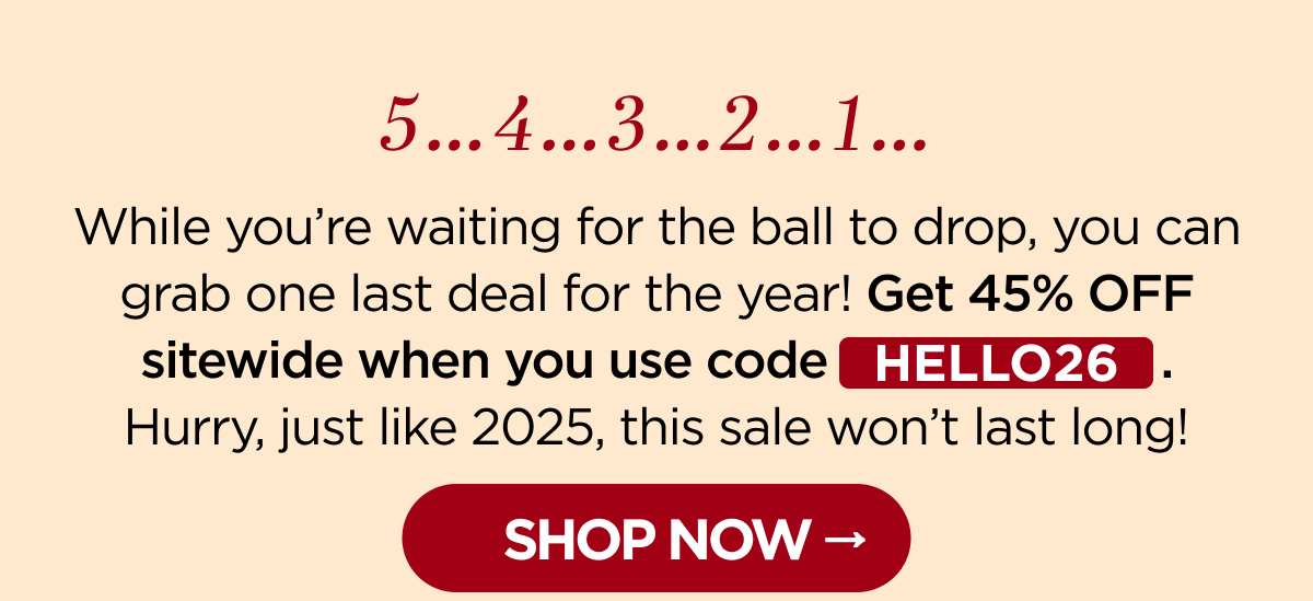 5-4-3-2-1 … While you’re waiting for the ball to drop, you can grab one last deal for the year! Get 45% OFF sitewide when you use code HELLO26. Hurry, just like 2025, this sale won’t last long! [SHOP NOW]