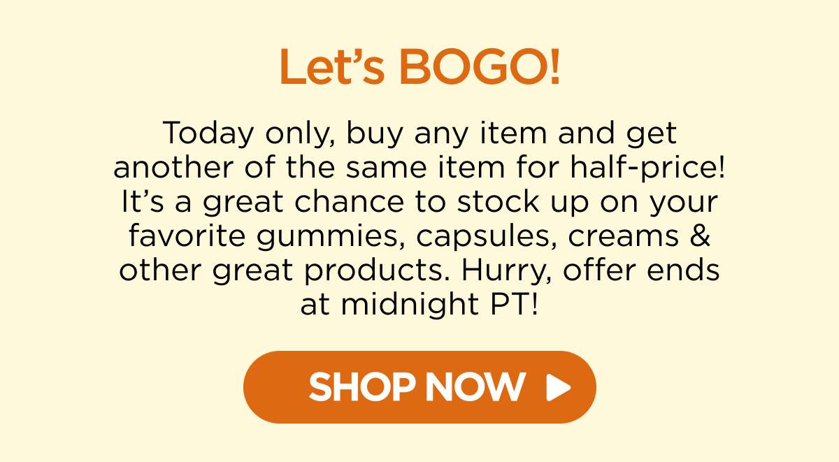 Let’s BOGO! Today only, buy any item and get another of the same item for half-price! It’s a great chance to stock up on your favorite gummies, capsules, creams & other great products. Hurry, offer ends at midnight PT!  [SHOP NOW]