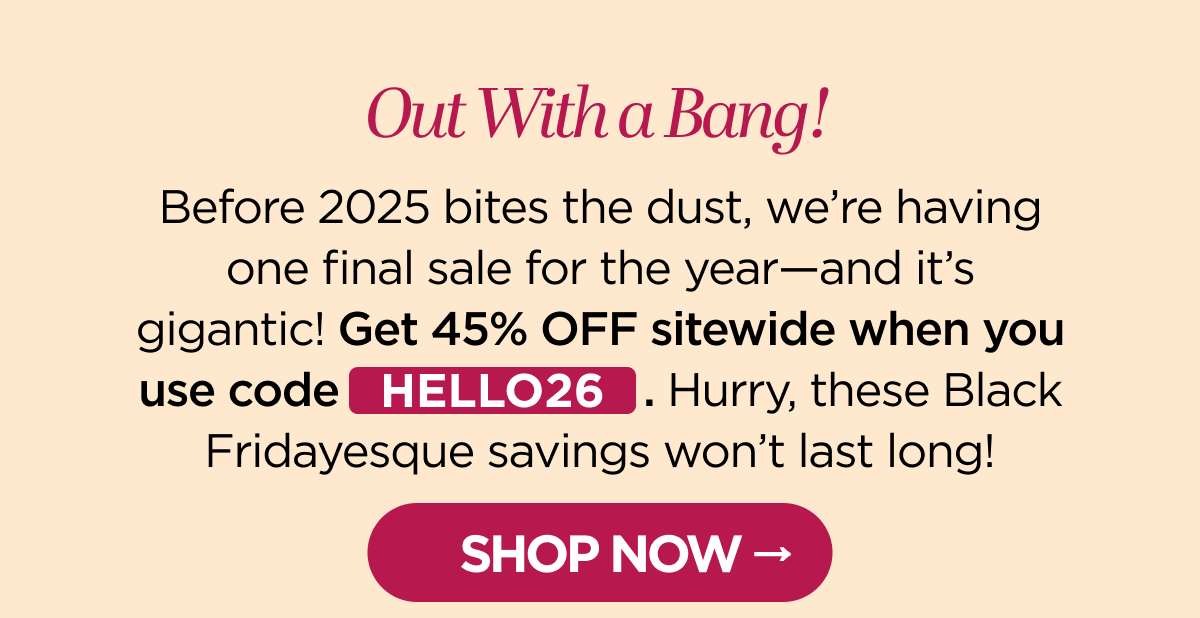 Out With a Bang! Before 2025 bites the dust, we're having one final sale for the year—and it's gigantic! Get 45% OFF sitewide when you use code HELLO26. Hurry, these Black Fridayesque savings won't last long!