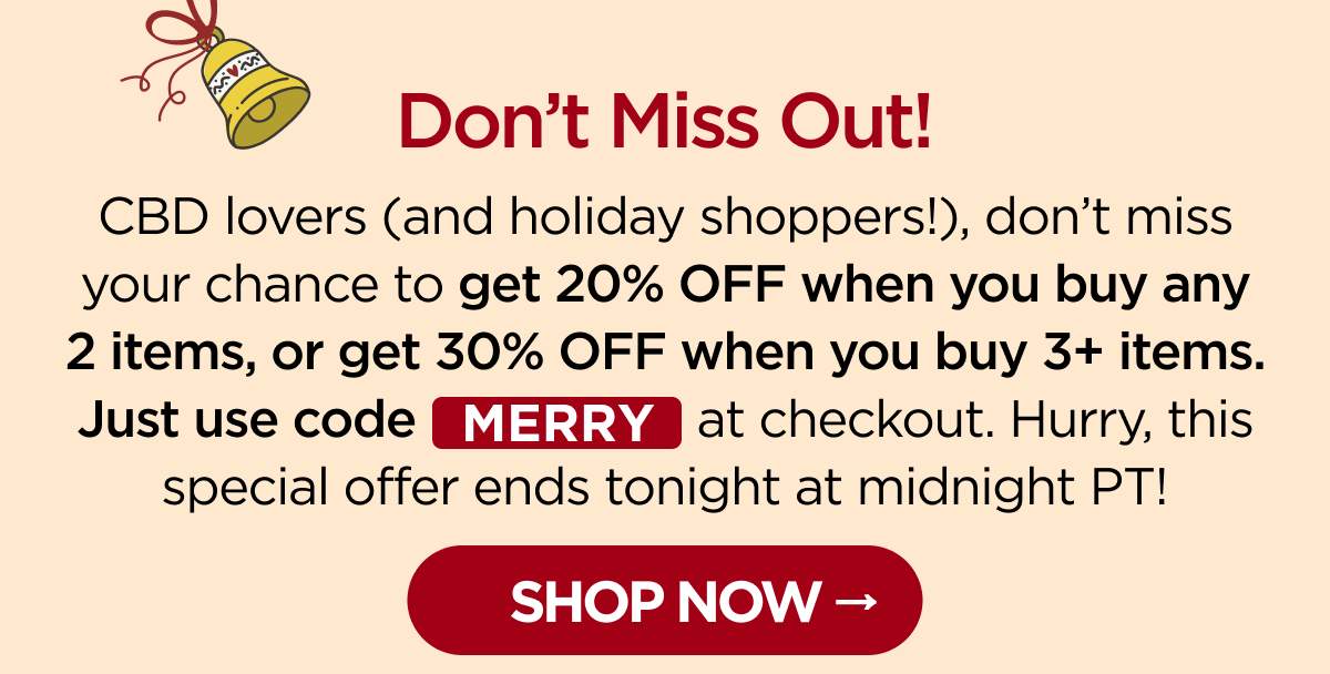 Don't Miss Out! CBD lovers (and holiday shoppers!), don't miss your chance to get 20% OFF when you buy any 2 items, or get 30% OFF when you buy 3+ items. Just use code MERRY at checkout. Hurry, this special offer ends tonight at midnight PT! [SHOP NOW]