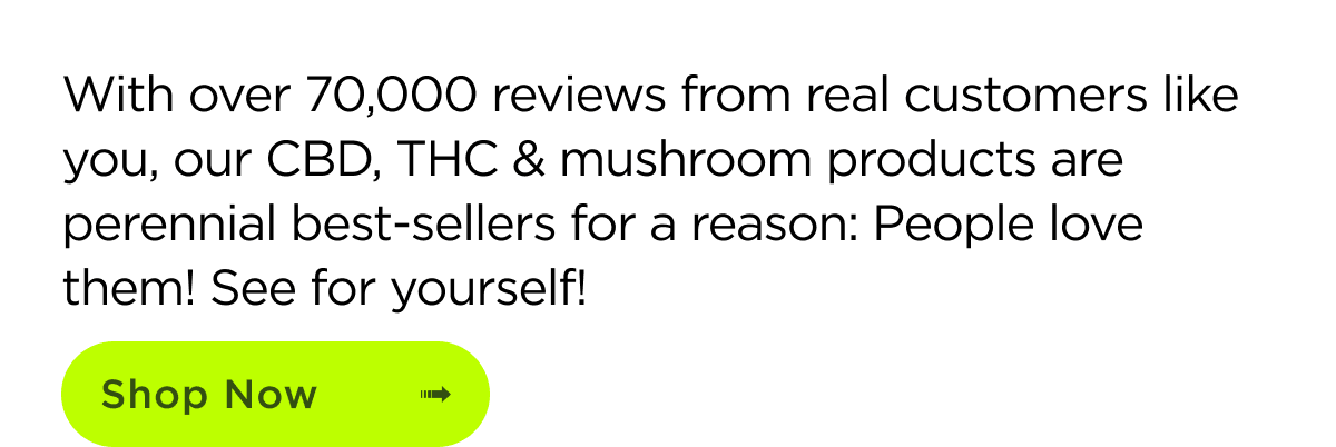 With over 70,000 reviews from real customers like you, our CBD, THC & mushroom products are perennial best-sellers for a reason: People love them! See for yourself! | SHOP NOW