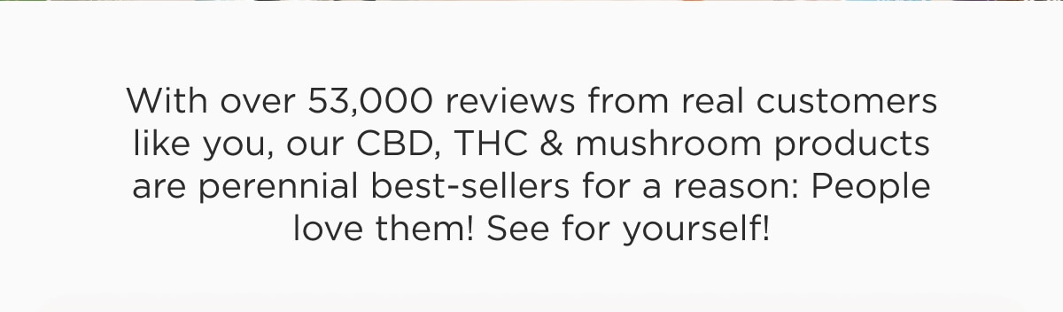 With over 53,000 reviews from real customers like you, our CBD, THC & mushroom products are perennial best-sellers for a reason: People love them! See for yourself!