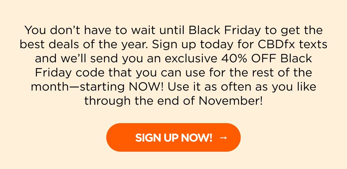 You don’t have to wait until Black Friday to get the best deals of the year. Sign up today for CBDfx texts and we’ll send you an exclusive 40% OFF Black Friday code that you can use for the rest of the month—starting NOW! Use it as often as you like through the end of November! [SIGN UP NOW!]