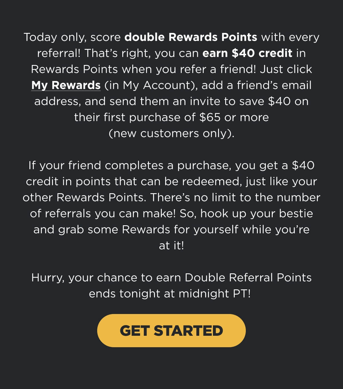 Today only, score double Rewards Points with every referral! That’s right, you can earn $40 credit in Rewards Points when you refer a friend! Just click My Rewards (in My Account), add a friend’s email address, and send them an invite to save $40 on their first purchase of $65 or more (new customers only). If your friend completes a purchase, you get a $40 credit in points that can be redeemed, just like your other Rewards Points. There’s no limit to the number of referrals you can make! So, hook up your bestie and grab some Rewards for yourself while you’re at it! Hurry, your chance to earn Double Referral Points ends tonight at midnight PT!  [GET STARTED]