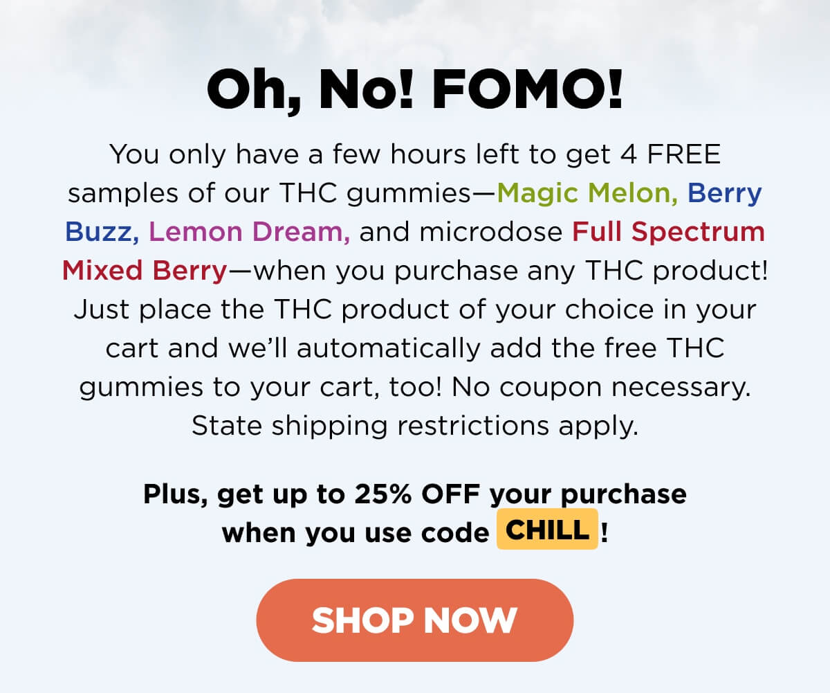 Oh, No! FOMO! You only have a few hours left to get 4 FREE samples of our THC gummies—Magic Melon, Berry Buzz, Lemon Dream, and microdose Full Spectrum Mixed Berry—when you purchase any THC product! Just place the THC product of your choice in your cart and we’ll automatically add the free THC gummies to your cart! No coupon necessary. State shipping restrictions apply.   Plus, get up to 25% OFF your purchase when you use code CHILL! [SHOP NOW]