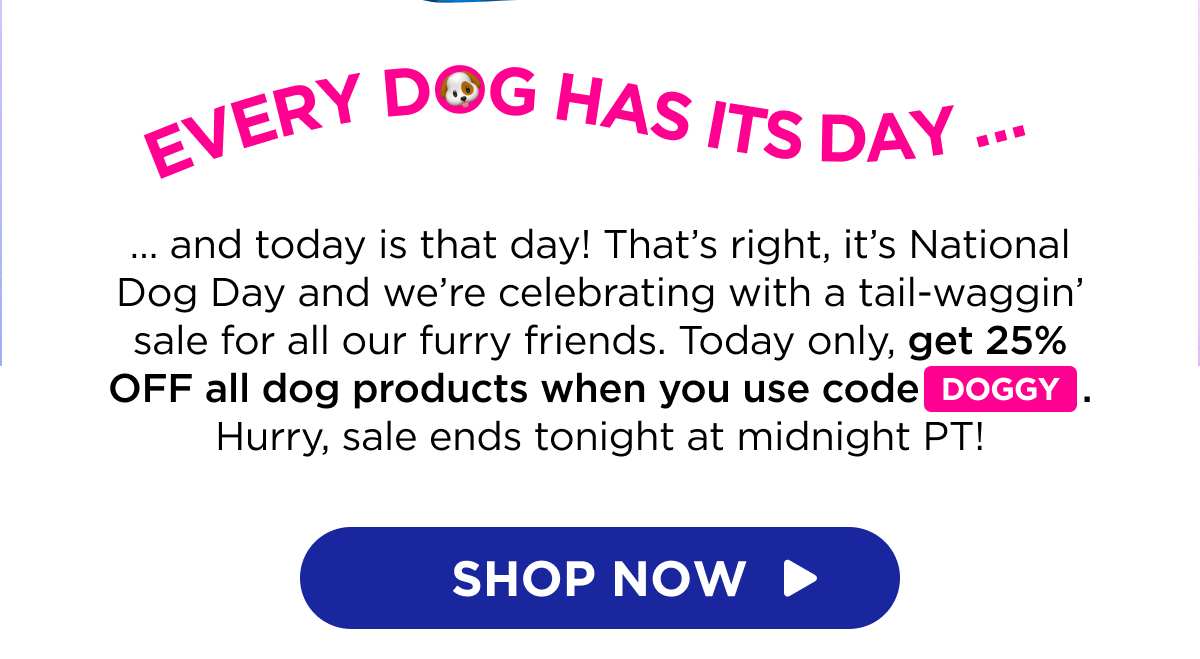 Every Dog Has Its Day … … and today is that day! That’s right, it’s National Dog Day and we’re celebrating with a tail-waggin’ sale for all our furry friends. Today only, get 25% OFF all dog products when you use code DOGGY. Hurry, sale ends tonight at midnight PT!  [SHOP NOW]