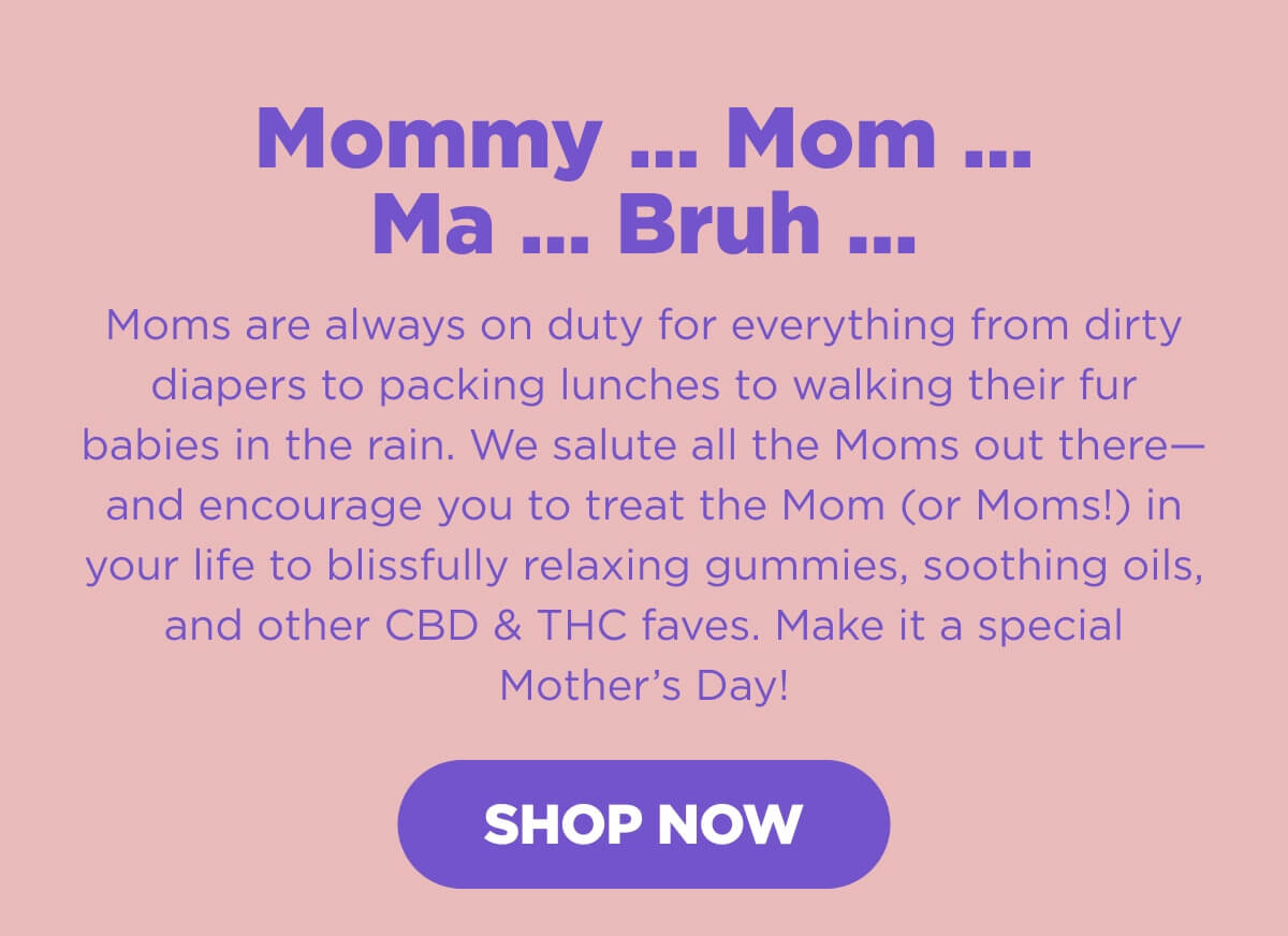 Mommy … Mom … Ma … Bruh … Moms are always on duty for everything from dirty diapers to packing lunches to walking their fur babies in the rain. We salute all the Moms out there—and encourage you to treat the Mom (or Moms!) in your life to blissfully relaxing gummies, soothing oils, and other CBD & THC faves. Make it a special Mother’s Day! [SHOP NOW]