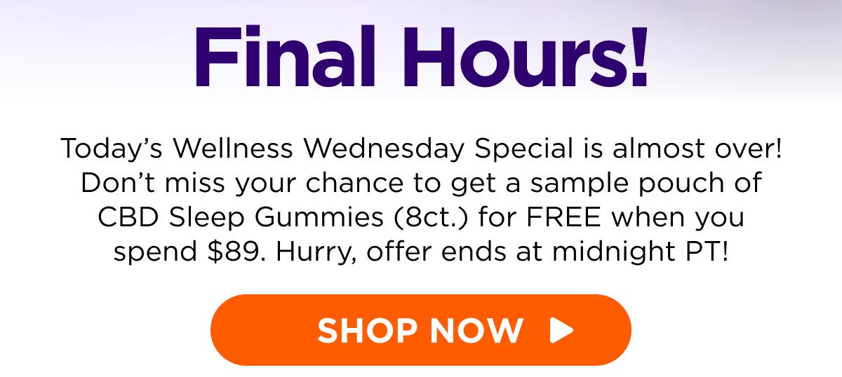 Final Hours! Today’s Wellness Wednesday Special is almost over! Don’t miss your chance to get a sample pouch of CBD Sleep Gummies (8ct.) for FREE when you spend $89. Hurry, offer ends at midnight PT! [SHOP NOW]
