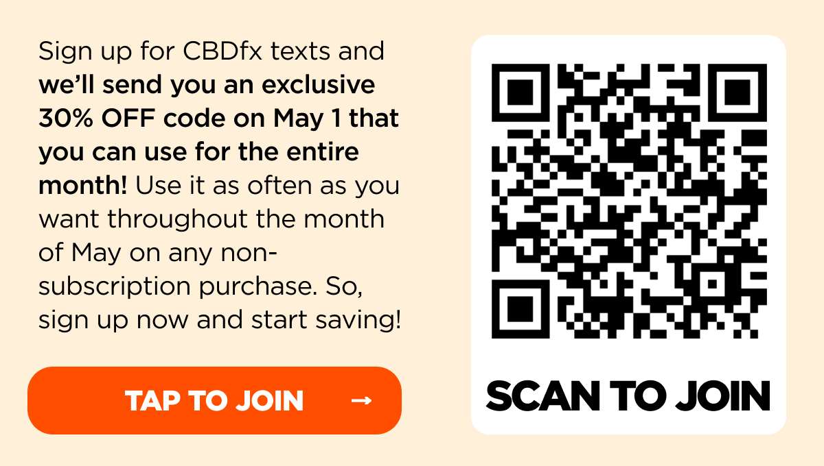 Sign up for CBDfx texts and we’ll send you an exclusive 30% OFF code on May 1 that you can use for the entire month! Use it as often as you want throughout the month of May on any non-subscription purchase. So, sign up now and start saving!
