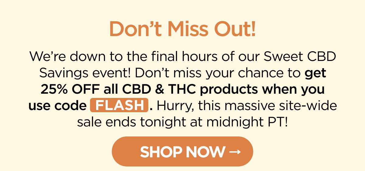Don’t Miss Out! We’re down to the final hours of our Sweet CBD Savings event! Don’t miss your chance to get 25% OFF all CBD & THC products when you use code FLASH. Hurry, this massive site-wide sale ends tonight at midnight PT! [SHOP NOW]