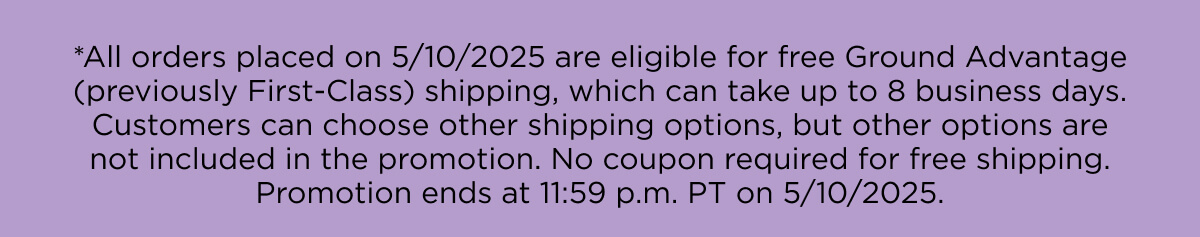 *All orders placed on 5/10/2025 are eligible for free Ground Advantage (previously First-Class) shipping, which can take up to 8 business days. Customers can choose other shipping options, but other options are not included in the promotion. No coupon required for free shipping. Promotion ends at 11:59 p.m. PT on 5/10/2025.